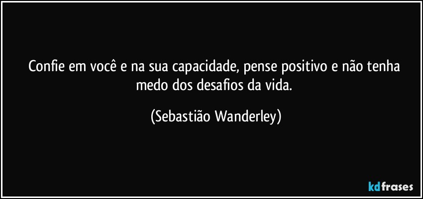 Confie em você e na sua capacidade, pense positivo e não tenha medo dos desafios da vida. (Sebastião Wanderley)