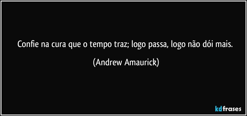 Confie na cura que o tempo traz; logo passa, logo não dói mais. (Andrew Amaurick)