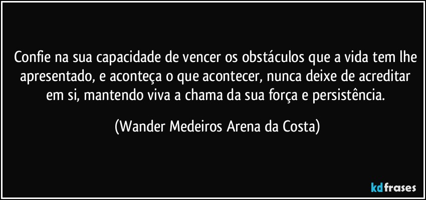 Confie na sua capacidade de vencer os obstáculos que a vida tem lhe apresentado, e aconteça o que acontecer, nunca deixe de acreditar em si, mantendo viva a chama da sua força e persistência. (Wander Medeiros Arena da Costa)