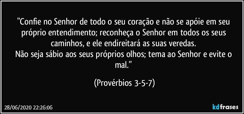 "Confie no Senhor de todo o seu coração e não se apóie em seu próprio entendimento; reconheça o Senhor em todos os seus caminhos, e ele endireitará as suas veredas. 
Não seja sábio aos seus próprios olhos; tema ao Senhor e evite o mal.” (Provérbios 3-5-7)