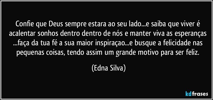 confie que Deus sempre estara ao seu lado...e saiba que viver é acalentar sonhos dentro dentro de nós e manter viva as esperanças ...faça da tua fé a sua maior inspiraçao...e busque a felicidade nas pequenas coisas, tendo assim um grande motivo para ser feliz. (Edna Silva)