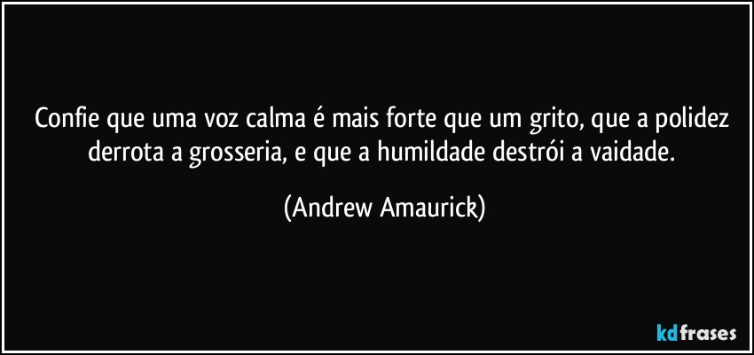 Confie que uma voz calma é mais forte que um grito, que a polidez derrota a grosseria, e que a humildade destrói a vaidade. (Andrew Amaurick)