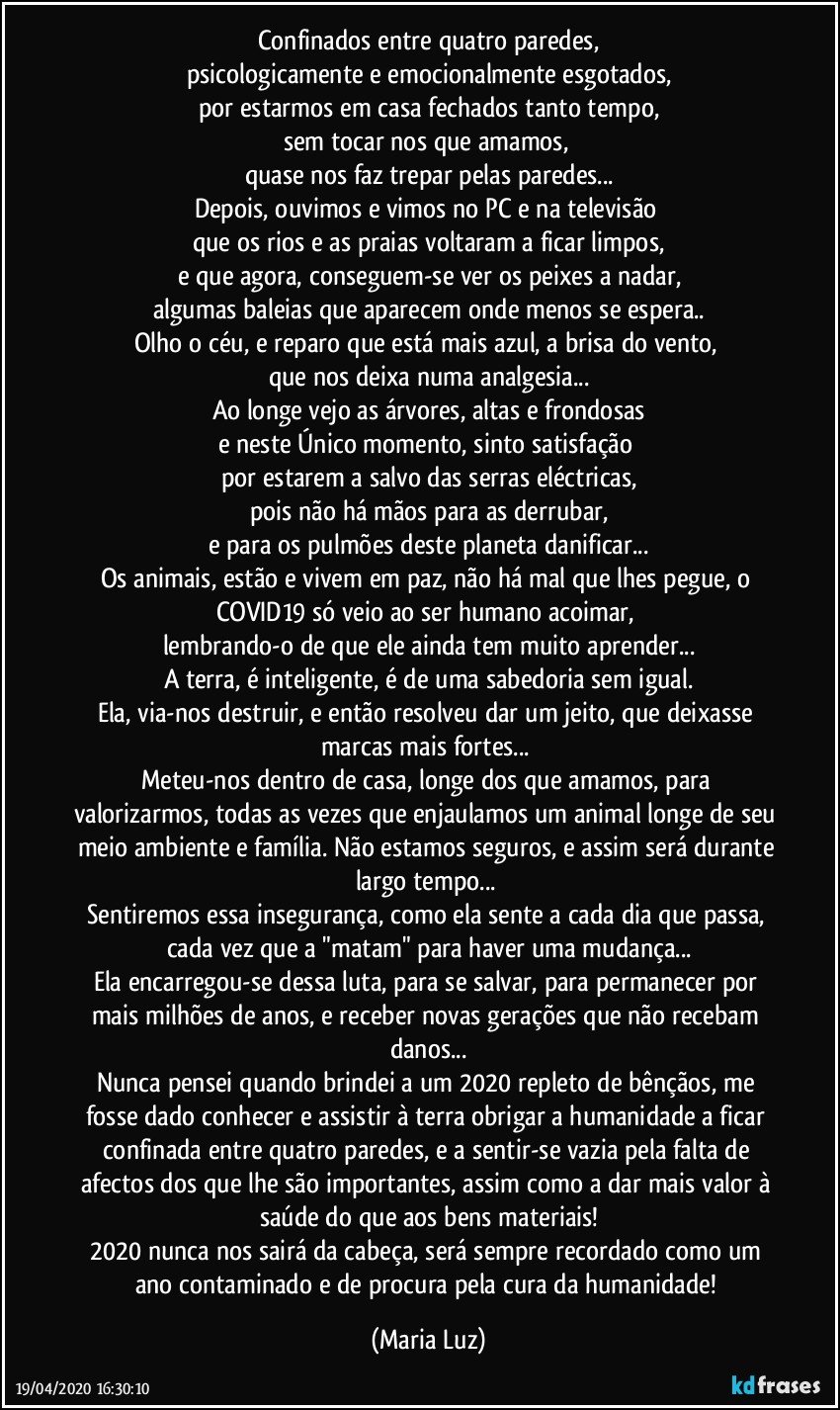 Confinados entre quatro paredes,
psicologicamente e emocionalmente esgotados,
por estarmos em casa fechados tanto tempo,
sem tocar nos que amamos, 
quase nos faz trepar pelas paredes...
Depois, ouvimos e vimos no PC e na televisão 
que os rios e as praias voltaram a ficar limpos,
e que agora, conseguem-se ver os peixes a nadar,
algumas baleias que aparecem onde menos se espera..
Olho o céu, e reparo que está mais azul, a brisa do vento, 
que nos deixa numa analgesia...
Ao longe vejo as árvores, altas e frondosas
e neste Único momento, sinto satisfação 
por estarem a salvo das serras eléctricas,
pois não há mãos para as derrubar,
e para os pulmões deste planeta danificar...
Os animais, estão e vivem em paz, não há mal que lhes pegue,  o COVID19 só veio ao ser humano acoimar, 
lembrando-o de que ele ainda tem muito aprender...
A terra, é inteligente, é de uma sabedoria sem igual.
Ela, via-nos destruir, e então resolveu dar um jeito, que deixasse marcas mais fortes... 
Meteu-nos dentro de casa, longe dos que amamos, para valorizarmos, todas as vezes que enjaulamos um animal longe de seu meio ambiente e família. Não estamos seguros, e assim será durante largo tempo... 
Sentiremos essa insegurança, como ela sente a cada dia que passa, cada vez que a "matam" para haver uma mudança...
Ela encarregou-se dessa luta, para se salvar, para permanecer por mais milhões de anos, e receber novas gerações que não recebam danos...
Nunca pensei quando brindei a um 2020 repleto de bênçãos, me fosse dado conhecer e assistir à terra obrigar a humanidade a ficar confinada entre quatro paredes, e a sentir-se vazia pela falta de afectos dos que lhe são importantes, assim como a dar mais valor à saúde do que aos bens materiais!
2020 nunca nos sairá da cabeça, será sempre recordado como um ano contaminado e de procura pela cura da humanidade! (Maria Luz)