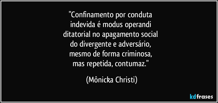 "Confinamento por conduta 
indevida é modus operandi 
ditatorial no apagamento social 
do divergente e adversário, 
mesmo de forma criminosa, 
mas repetida, contumaz." (Mônicka Christi)