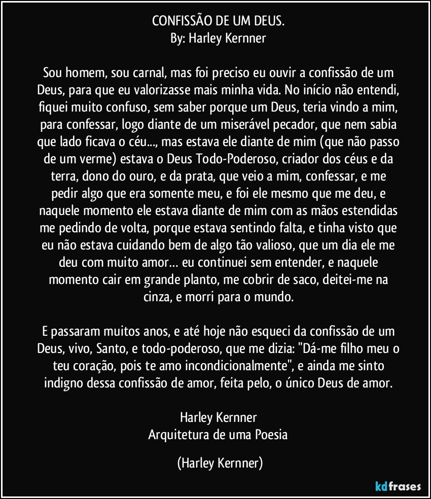 CONFISSÃO DE UM DEUS. 
By: Harley Kernner 

Sou homem, sou carnal, mas foi preciso eu ouvir a confissão de um Deus, para que eu valorizasse mais minha vida. No início não entendi, fiquei muito confuso, sem saber porque um Deus, teria vindo a mim, para confessar, logo diante de um miserável pecador, que nem sabia que lado ficava o céu..., mas estava ele diante de mim (que não passo de um verme) estava o Deus Todo-Poderoso, criador dos céus e da terra, dono do ouro, e da prata, que veio a mim, confessar, e me pedir algo que era somente meu, e foi ele mesmo que me deu, e naquele momento ele estava diante de mim com as mãos estendidas me pedindo de volta, porque estava sentindo falta, e tinha visto que eu não estava cuidando bem de algo tão valioso, que um dia ele me deu com muito amor… eu continuei sem entender, e naquele momento cair em grande planto, me cobrir de saco, deitei-me na cinza, e morri para o mundo. 

E passaram muitos anos, e até hoje não esqueci da confissão de um Deus, vivo, Santo, e todo-poderoso, que me dizia: "Dá-me filho meu o teu coração, pois te amo incondicionalmente", e ainda me sinto indigno dessa confissão de amor, feita pelo, o único Deus de amor. 

Harley Kernner 
Arquitetura de uma Poesia (Harley Kernner)