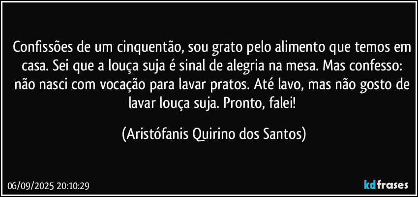 Confissões de um cinquentão, sou grato pelo alimento que temos em casa. Sei que a louça suja é sinal de alegria na mesa. Mas confesso: não nasci com vocação para lavar pratos. Até lavo, mas não gosto de lavar louça suja. Pronto, falei! (Aristófanis Quirino dos Santos)
