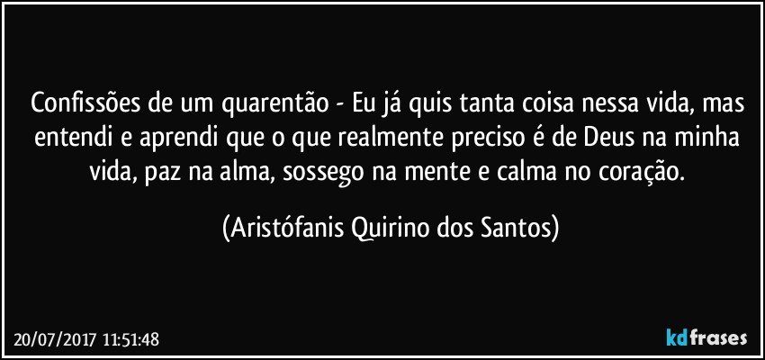 Confissões de um quarentão -  Eu já quis tanta coisa nessa vida, mas entendi e aprendi que o que realmente preciso é de Deus na minha vida, paz na alma, sossego na mente e calma no coração. (Aristófanis Quirino dos Santos)