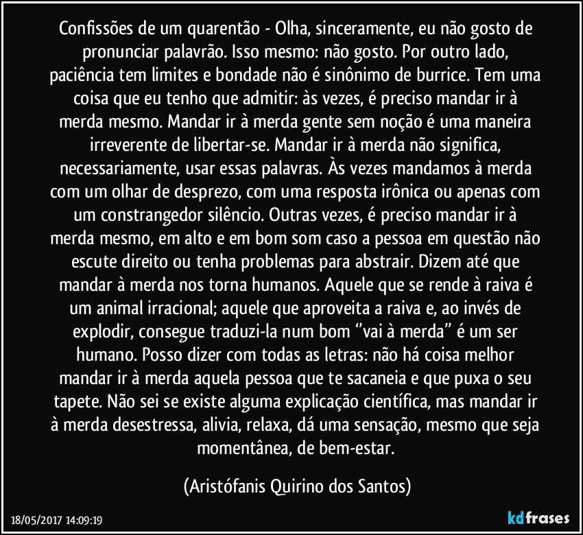 Confissões de um quarentão - Olha, sinceramente, eu não gosto de pronunciar palavrão. Isso mesmo: não gosto. Por outro lado, paciência tem limites e bondade não é sinônimo de burrice. Tem uma coisa que eu tenho que admitir: às vezes, é preciso mandar ir à merda mesmo. Mandar ir à merda gente sem noção é uma maneira irreverente de libertar-se.  Mandar ir à merda não significa, necessariamente, usar essas palavras. Às vezes mandamos à merda com um olhar de desprezo, com uma resposta irônica ou apenas com um constrangedor silêncio. Outras vezes, é preciso mandar ir à merda mesmo, em alto e em bom som caso a pessoa em questão não escute direito ou tenha problemas para abstrair. Dizem até que mandar à merda nos torna humanos. Aquele que se rende à raiva é um animal irracional; aquele que aproveita a raiva e, ao invés de explodir, consegue traduzi-la num bom ‘’vai à merda’’ é um ser humano. Posso dizer com todas as letras:  não há coisa melhor mandar ir à merda aquela pessoa que te sacaneia e que puxa o seu tapete. Não sei se existe alguma explicação científica, mas mandar ir à merda desestressa, alivia, relaxa, dá uma sensação, mesmo que seja momentânea, de bem-estar. (Aristófanis Quirino dos Santos)