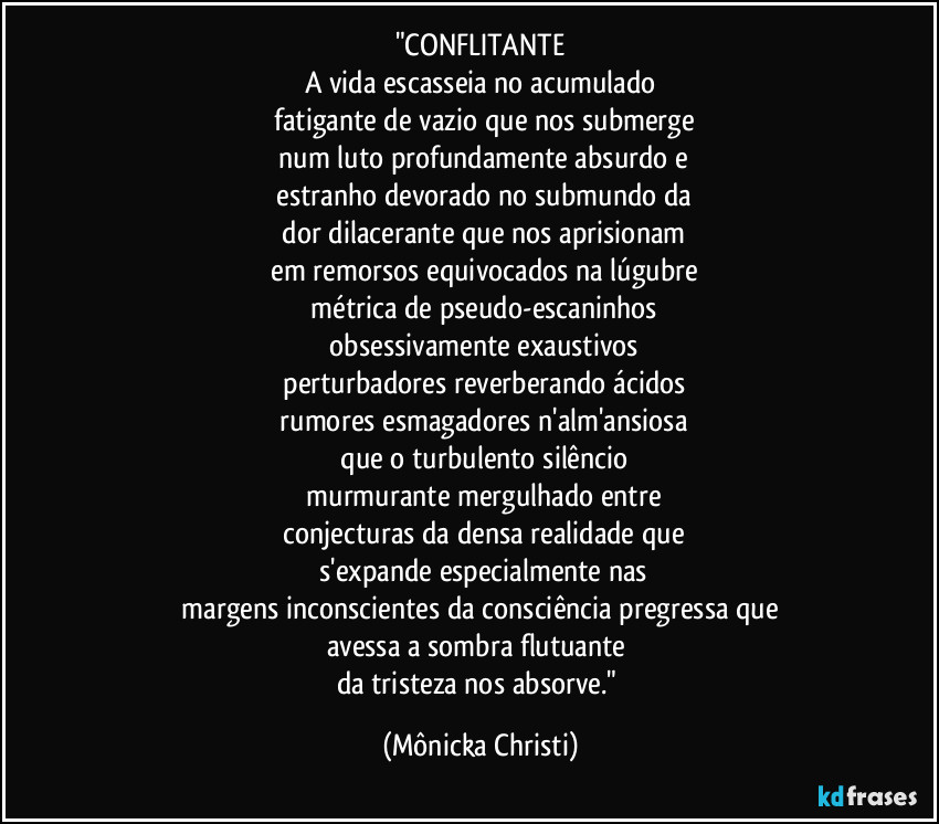 "CONFLITANTE
A vida escasseia no acumulado
 fatigante de vazio que nos submerge
 num luto profundamente absurdo e
 estranho devorado no submundo da
 dor dilacerante que nos aprisionam
 em remorsos equivocados na lúgubre
 métrica de pseudo-escaninhos
 obsessivamente exaustivos
 perturbadores reverberando ácidos
 rumores  esmagadores  n'alm'ansiosa
 que o turbulento silêncio
 murmurante mergulhado entre
 conjecturas da densa realidade que
 s'expande especialmente nas
 margens inconscientes da consciência pregressa que 
avessa  a sombra flutuante 
da tristeza nos absorve." (Mônicka Christi)