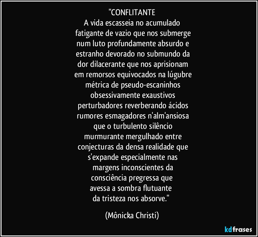 "CONFLITANTE
A vida escasseia no acumulado
 fatigante de vazio que nos submerge
 num luto profundamente absurdo e
 estranho devorado no submundo da
 dor dilacerante que nos aprisionam
 em remorsos equivocados na lúgubre
 métrica de pseudo-escaninhos
 obsessivamente exaustivos
 perturbadores reverberando ácidos
 rumores  esmagadores  n'alm'ansiosa
 que o turbulento silêncio
 murmurante mergulhado entre
 conjecturas da densa realidade que
 s'expande especialmente nas
 margens inconscientes da
 consciência pregressa que 
avessa  a sombra flutuante 
da tristeza nos absorve." (Mônicka Christi)