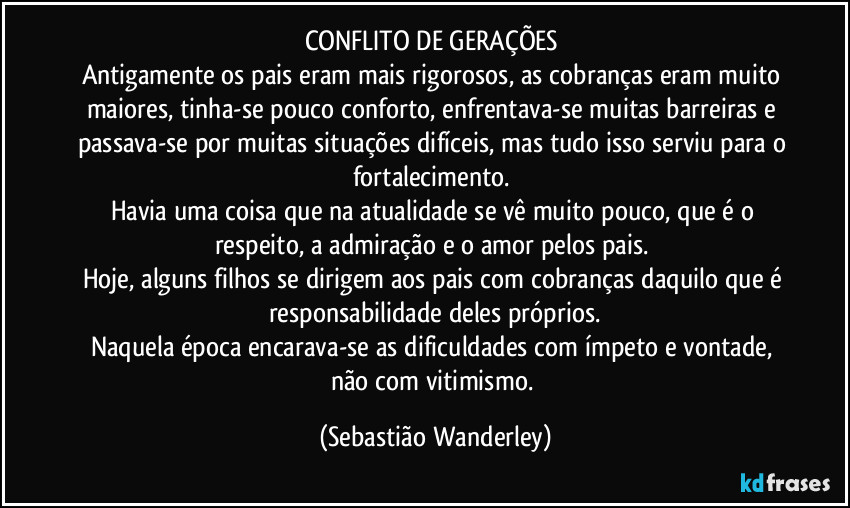 CONFLITO DE GERAÇÕES 
Antigamente os pais eram mais rigorosos, as cobranças eram muito maiores, tinha-se pouco conforto, enfrentava-se muitas barreiras e passava-se por muitas situações difíceis, mas tudo isso serviu para o fortalecimento. 
Havia uma coisa que na atualidade se vê muito pouco, que é o respeito, a admiração e o amor pelos pais. 
Hoje, alguns filhos se dirigem aos pais com cobranças daquilo que é responsabilidade deles próprios.
Naquela época encarava-se as dificuldades com ímpeto e vontade, não com vitimismo. (Sebastião Wanderley)