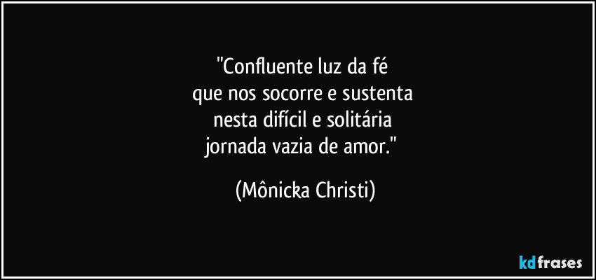 "Confluente luz da fé 
que nos socorre e sustenta 
nesta difícil e solitária 
jornada vazia de amor." (Mônicka Christi)