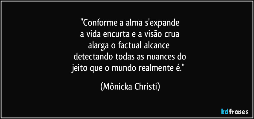 "Conforme a alma s'expande
 a vida encurta e a visão crua 
alarga o factual alcance 
detectando todas as nuances do
jeito que o mundo realmente é." (Mônicka Christi)