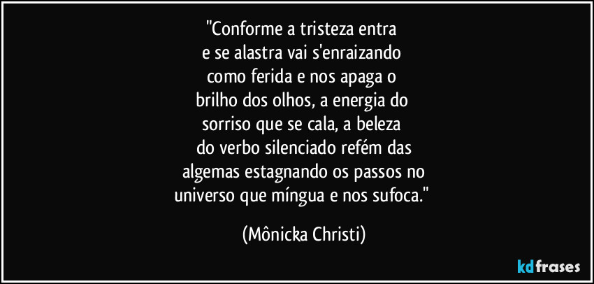 "Conforme a tristeza entra 
e se alastra vai s'enraizando  
como ferida e nos apaga o 
brilho dos olhos, a energia do 
sorriso que se cala,  a beleza 
do verbo silenciado refém das
algemas estagnando os passos no
universo que míngua e nos sufoca." (Mônicka Christi)