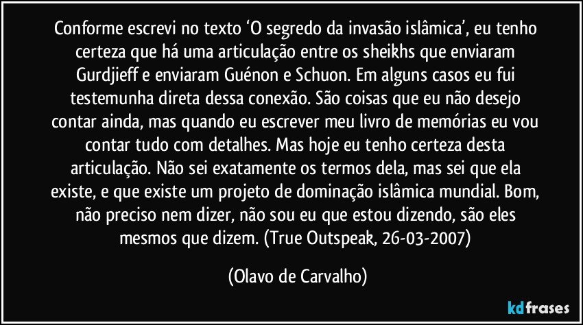 Conforme escrevi no texto ‘O segredo da invasão islâmica’, eu tenho certeza que há uma articulação entre os sheikhs que enviaram Gurdjieff e enviaram Guénon e Schuon. Em alguns casos eu fui testemunha direta dessa conexão. São coisas que eu não desejo contar ainda, mas quando eu escrever meu livro de memórias eu vou contar tudo com detalhes. Mas hoje eu tenho certeza desta articulação. Não sei exatamente os termos dela, mas sei que ela existe, e que existe um projeto de dominação islâmica mundial. Bom, não preciso nem dizer, não sou eu que estou dizendo, são eles mesmos que dizem. (True Outspeak, 26-03-2007) (Olavo de Carvalho)