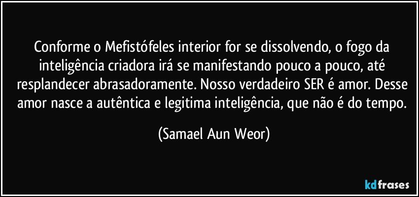 Conforme o Mefistófeles interior for se dissolvendo, o fogo da inteligência criadora irá se manifestando pouco a pouco, até resplandecer abrasadoramente. Nosso verdadeiro SER é amor. Desse amor nasce a autêntica e legitima inteligência, que não é do tempo. (Samael Aun Weor)