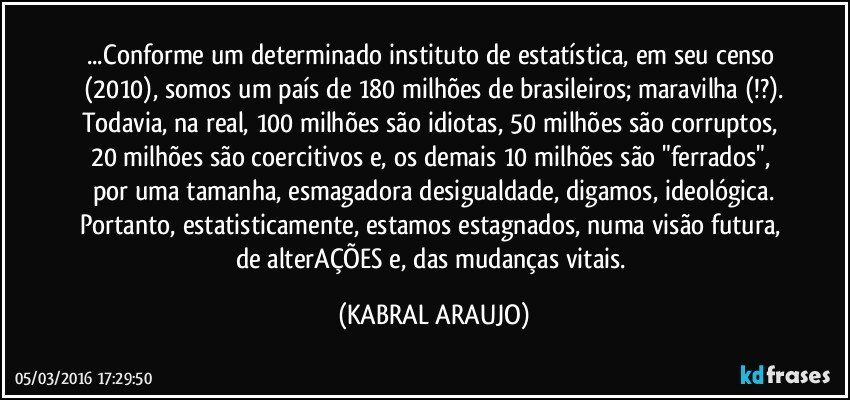 ...Conforme um determinado instituto de estatística, em seu censo (2010), somos um país de 180 milhões de brasileiros; maravilha (!?).
Todavia, na real, 100 milhões são idiotas, 50 milhões são corruptos, 20 milhões são coercitivos e, os demais 10 milhões são "ferrados", por uma tamanha, esmagadora desigualdade, digamos, ideológica.
Portanto, estatisticamente, estamos estagnados, numa visão futura, de alterAÇÕES e, das mudanças vitais. (KABRAL ARAUJO)