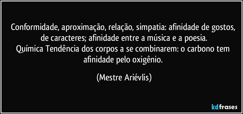 Conformidade, aproximação, relação, simpatia: afinidade de gostos, de caracteres; afinidade entre a música e a poesia.
Química Tendência dos corpos a se combinarem: o carbono tem afinidade pelo oxigênio. (Mestre Ariévlis)