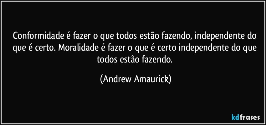 Conformidade é fazer o que todos estão fazendo, independente do que é certo. Moralidade é fazer o que é certo independente do que todos estão fazendo. (Andrew Amaurick)