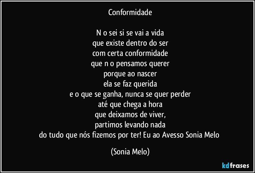 Conformidade

Nāo sei si se vai a vida
que existe dentro do ser
com certa conformidade
que nāo pensamos querer
porque ao nascer
ela se faz querida
e o que se ganha, nunca se quer perder
até que chega a hora
que deixamos de viver,
partimos levando nada
do tudo que  nós fizemos por ter! Eu ao Avesso Sonia Melo (Sonia Melo)