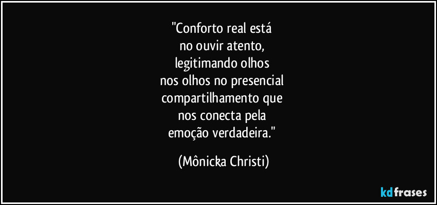 "Conforto real está
no ouvir atento,
legitimando olhos
nos olhos no presencial
compartilhamento que
nos conecta pela
emoção verdadeira." (Mônicka Christi)