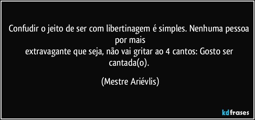 Confudir o jeito de ser com libertinagem é simples. Nenhuma pessoa por mais
extravagante que seja, não vai gritar ao 4 cantos: Gosto ser cantada(o). (Mestre Ariévlis)