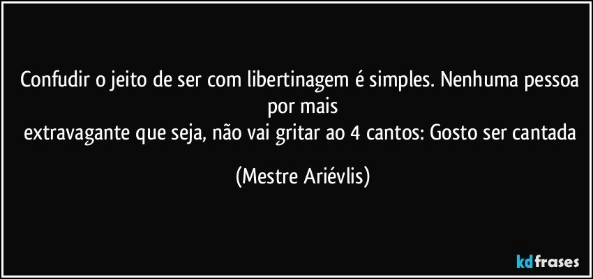 Confudir o jeito de ser com libertinagem é simples. Nenhuma pessoa por mais
extravagante que seja, não vai gritar ao 4 cantos: Gosto ser cantada (Mestre Ariévlis)