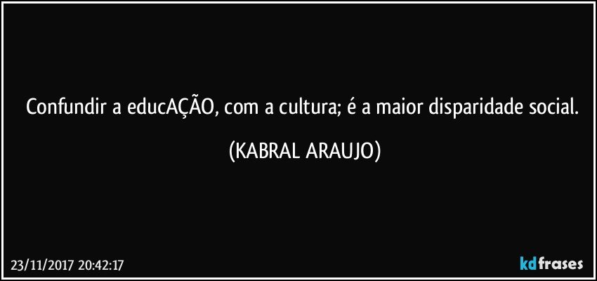 Confundir a educAÇÃO, com a cultura; é a maior disparidade social. (KABRAL ARAUJO)