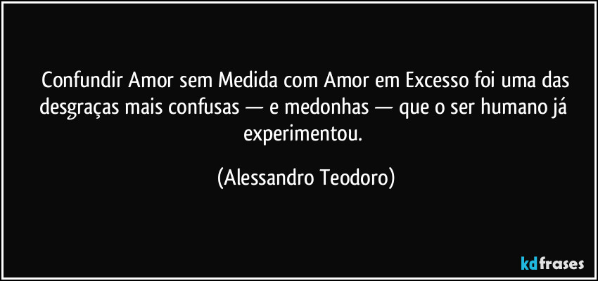 ⁠Confundir Amor sem Medida com Amor em Excesso foi uma das desgraças mais confusas — e medonhas — que o ser humano já experimentou. (Alessandro Teodoro)