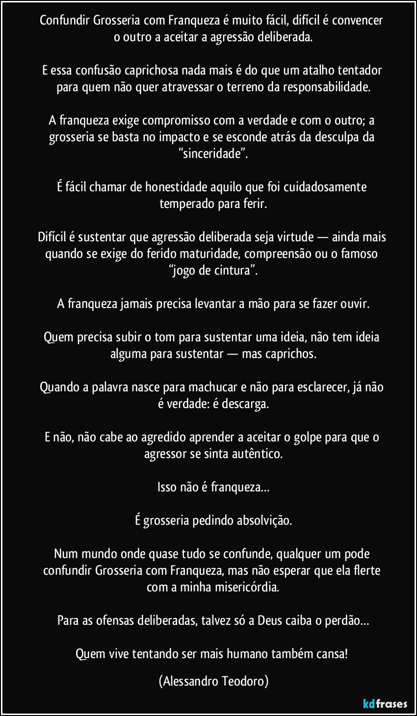 Confundir Grosseria com Franqueza é muito fácil, difícil é convencer o outro a aceitar a agressão deliberada.

E essa confusão caprichosa nada mais é do que um atalho tentador para quem não quer atravessar o terreno da responsabilidade.

A franqueza exige compromisso com a verdade e com o outro; a grosseria se basta no impacto e se esconde atrás da desculpa da “sinceridade”.

É fácil chamar de honestidade aquilo que foi cuidadosamente temperado para ferir.

Difícil é sustentar que agressão deliberada seja virtude — ainda mais quando se exige do ferido maturidade, compreensão ou o famoso “jogo de cintura”.

A franqueza jamais precisa levantar a mão para se fazer ouvir.

Quem precisa subir o tom para sustentar uma ideia, não tem ideia alguma para sustentar — mas caprichos.

Quando a palavra nasce para machucar e não para esclarecer, já não é verdade: é descarga.

E não, não cabe ao agredido aprender a aceitar o golpe para que o agressor se sinta autêntico.

Isso não é franqueza…

É grosseria pedindo absolvição.

Num mundo onde quase tudo se confunde, qualquer um pode confundir Grosseria com Franqueza, mas não esperar que ela flerte com a minha misericórdia.

Para as ofensas deliberadas, talvez só a Deus caiba o perdão…

Quem vive tentando ser mais humano também cansa! (Alessandro Teodoro)