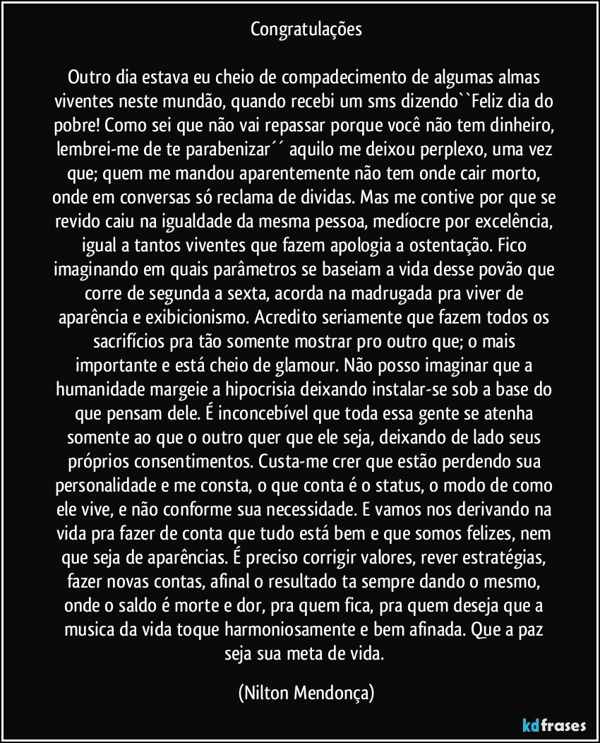 Congratulações

Outro dia estava eu cheio de compadecimento de algumas almas viventes neste mundão, quando recebi um sms dizendo``Feliz dia do pobre! Como sei que não vai repassar porque você não tem dinheiro, lembrei-me de te parabenizar´´ aquilo me deixou perplexo, uma vez que; quem me mandou aparentemente não tem onde cair morto, onde em conversas só reclama de dividas. Mas me contive por que se revido caiu na igualdade da mesma pessoa, medíocre por excelência, igual a tantos viventes que fazem apologia a ostentação. Fico imaginando em quais parâmetros se baseiam a vida desse povão que corre de segunda a sexta, acorda na madrugada pra viver de aparência e exibicionismo. Acredito seriamente que fazem todos os sacrifícios pra tão somente mostrar pro outro que; o mais importante e está cheio de glamour. Não posso imaginar que a humanidade margeie a hipocrisia deixando instalar-se sob a base do que pensam dele. É inconcebível que toda essa gente se atenha somente ao que o outro quer que ele seja, deixando de lado seus próprios consentimentos. Custa-me crer que estão perdendo sua personalidade e me consta, o que conta é o status, o modo de como ele vive, e não conforme sua necessidade. E vamos nos derivando na vida pra fazer de conta que tudo está bem e que somos felizes, nem que seja de aparências. É preciso corrigir valores, rever estratégias, fazer novas contas, afinal o resultado ta sempre dando o mesmo, onde o saldo é morte e dor, pra quem fica, pra quem deseja que a musica da vida toque harmoniosamente e bem afinada. Que a paz seja sua meta de vida. (Nilton Mendonça)