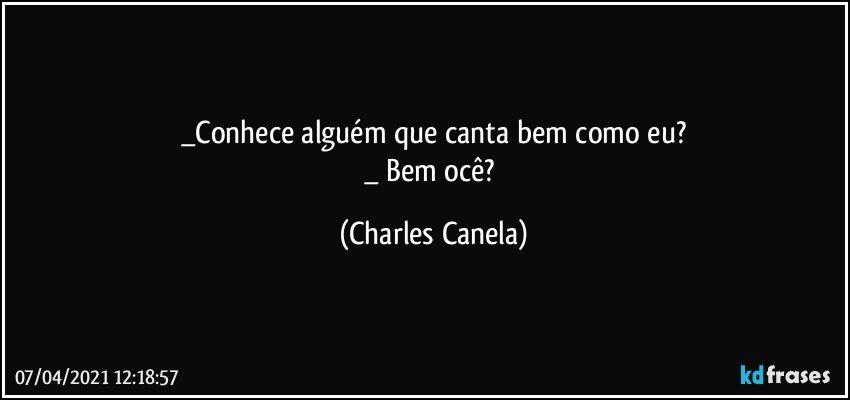 _Conhece alguém que canta bem como eu?
_ Bem ocê? (Charles Canela)