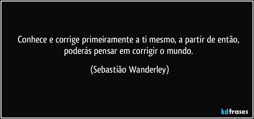 Conhece e corrige primeiramente a ti mesmo, a partir de então, poderás pensar em corrigir o mundo. (Sebastião Wanderley)