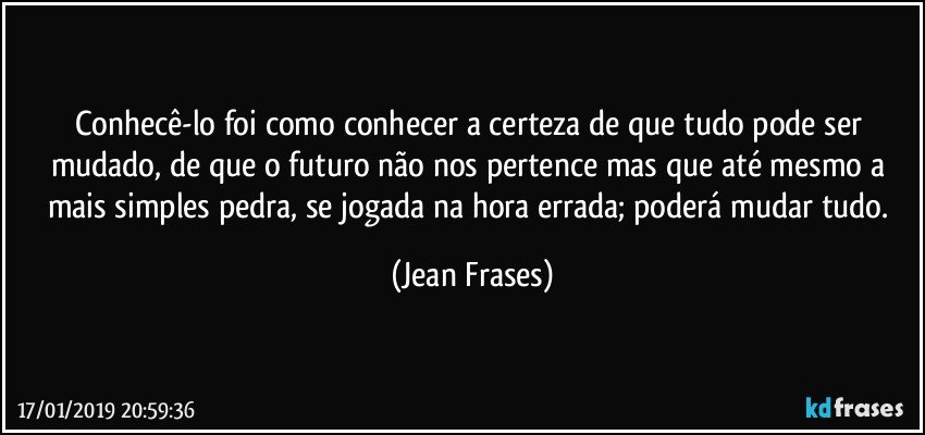 Conhecê-lo foi como conhecer a certeza de que tudo pode ser mudado, de que o futuro não nos pertence mas que até mesmo a mais simples pedra, se jogada na hora errada; poderá mudar tudo. (Jean Frases)