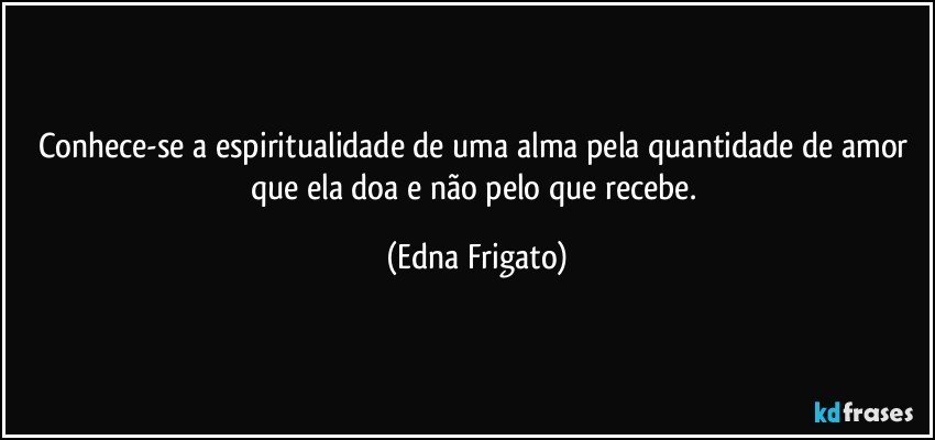 Conhece-se a espiritualidade de uma alma pela quantidade de amor que ela doa e não pelo que recebe. (Edna Frigato)