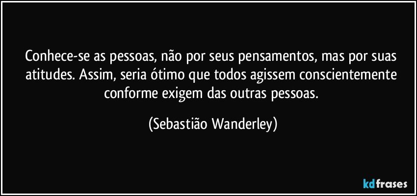 Conhece-se as pessoas, não por seus pensamentos, mas por suas atitudes. Assim, seria ótimo que todos agissem conscientemente conforme exigem das outras pessoas. (Sebastião Wanderley)