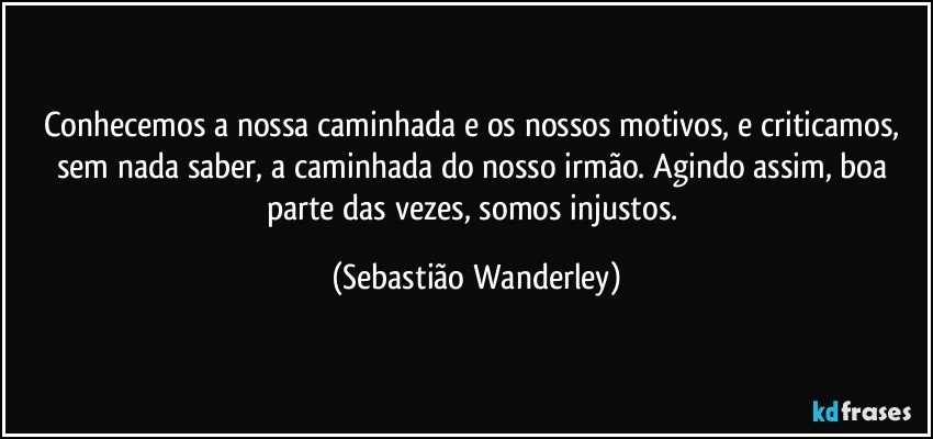 Conhecemos a nossa caminhada e os nossos motivos, e criticamos, sem nada saber, a caminhada do nosso irmão. Agindo assim, boa parte das vezes, somos injustos. (Sebastião Wanderley)