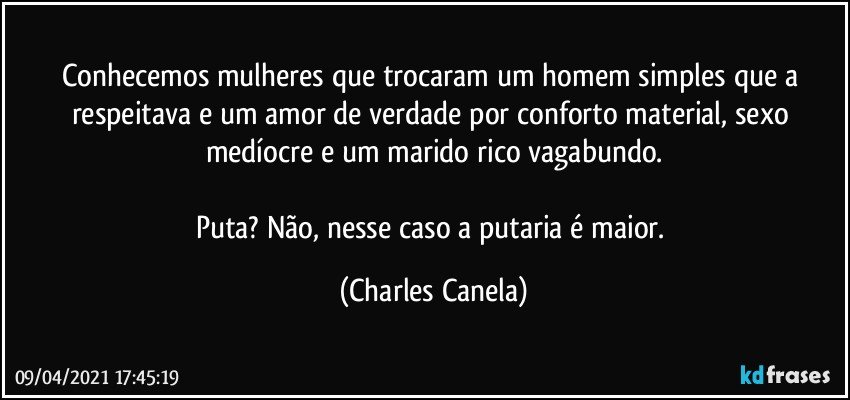 Conhecemos mulheres que trocaram um homem simples que a respeitava e um amor de verdade por conforto material, sexo medíocre e um marido rico vagabundo.
 
Puta? Não, nesse caso a putaria é maior. (Charles Canela)