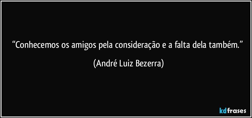 “Conhecemos os amigos pela consideração e a falta dela também.” (André Luiz Bezerra)