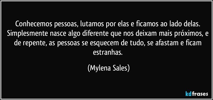 Conhecemos pessoas, lutamos por elas e ficamos ao lado delas. Simplesmente nasce algo diferente que nos deixam mais próximos, e de repente, as pessoas se esquecem de tudo, se afastam e ficam estranhas. (Mylena Sales)