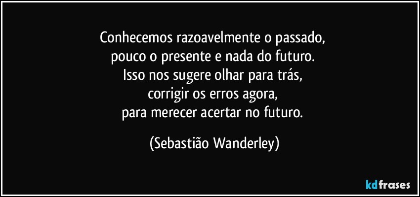 Conhecemos razoavelmente o passado, 
pouco o presente e nada do futuro. 
Isso nos sugere olhar para trás, 
corrigir os erros agora, 
para merecer acertar no futuro. (Sebastião Wanderley)