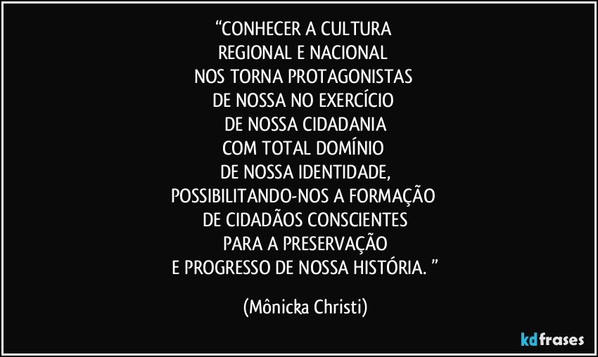 “CONHECER A CULTURA 
REGIONAL E NACIONAL 
NOS TORNA PROTAGONISTAS 
DE NOSSA NO EXERCÍCIO 
DE NOSSA CIDADANIA
COM TOTAL DOMÍNIO 
DE NOSSA IDENTIDADE,
POSSIBILITANDO-NOS A FORMAÇÃO 
DE CIDADÃOS CONSCIENTES
PARA A PRESERVAÇÃO
 E PROGRESSO DE NOSSA HISTÓRIA. ” (Mônicka Christi)