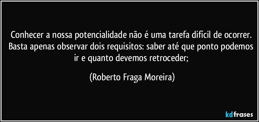 Conhecer a nossa potencialidade não é uma tarefa difícil de ocorrer.  Basta apenas observar dois requisitos: saber até que ponto podemos ir e quanto devemos retroceder; (Roberto Fraga Moreira)