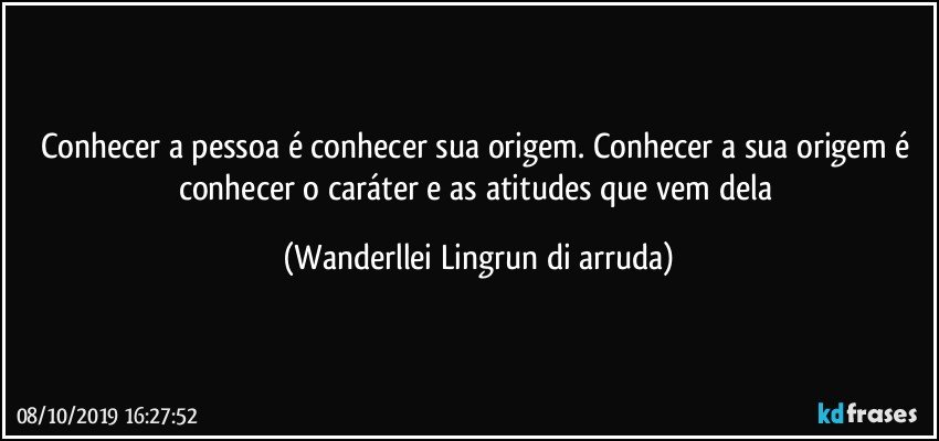 Conhecer a pessoa  é conhecer sua origem. Conhecer a sua origem é conhecer o caráter e as atitudes que vem dela (Wanderllei Lingrun di arruda)