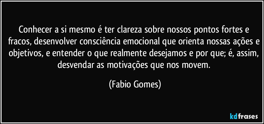 Conhecer a si mesmo é ter clareza sobre nossos pontos fortes e fracos, desenvolver consciência emocional que orienta nossas ações e objetivos, e entender o que realmente desejamos e por que; é, assim, desvendar as motivações que nos movem. (Fabio Gomes)