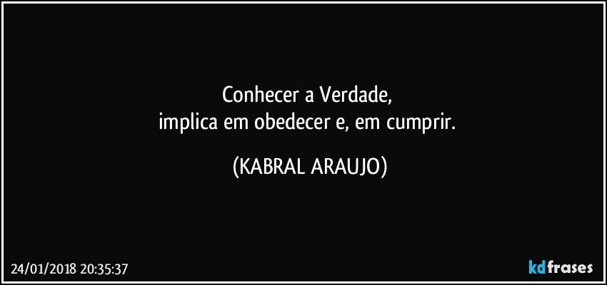 Conhecer a Verdade, 
implica em obedecer e, em cumprir. (KABRAL ARAUJO)