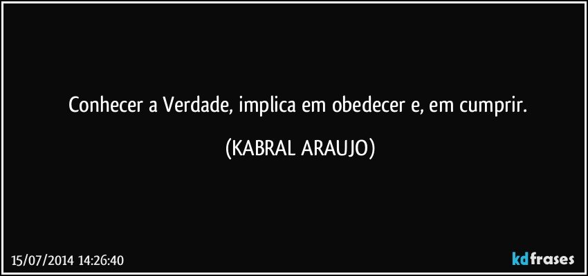 Conhecer a Verdade, implica em obedecer e, em cumprir. (KABRAL ARAUJO)