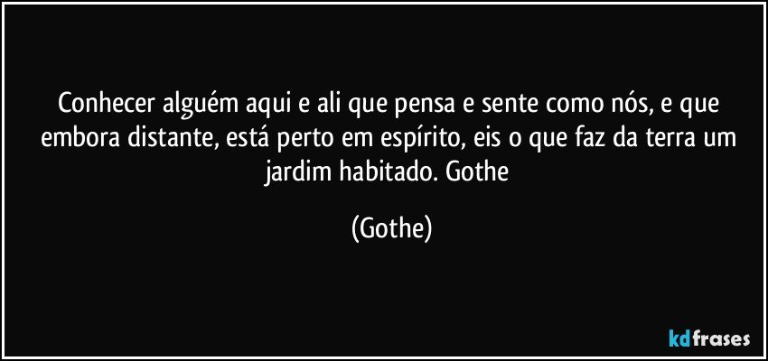 Conhecer alguém aqui e ali que pensa e sente como nós,  e que embora distante, está perto em espírito, eis o que faz da terra um jardim habitado. Gothe (Gothe)