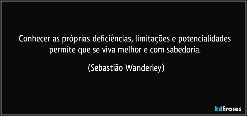 Conhecer as próprias deficiências, limitações e potencialidades permite que se viva melhor e com sabedoria. (Sebastião Wanderley)