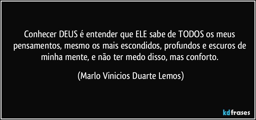 Conhecer DEUS é entender que ELE sabe de TODOS os meus pensamentos, mesmo os mais escondidos, profundos e escuros de minha mente, e não ter medo disso, mas conforto. (Marlo Vinicios Duarte Lemos)